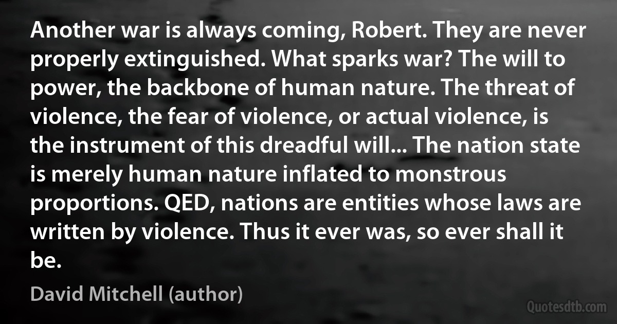 Another war is always coming, Robert. They are never properly extinguished. What sparks war? The will to power, the backbone of human nature. The threat of violence, the fear of violence, or actual violence, is the instrument of this dreadful will... The nation state is merely human nature inflated to monstrous proportions. QED, nations are entities whose laws are written by violence. Thus it ever was, so ever shall it be. (David Mitchell (author))