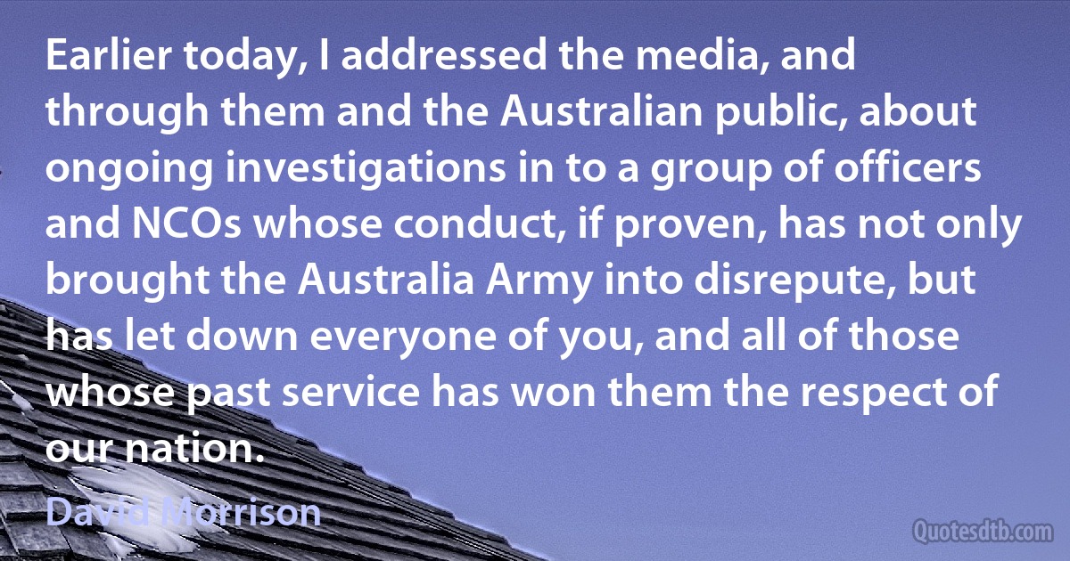 Earlier today, I addressed the media, and through them and the Australian public, about ongoing investigations in to a group of officers and NCOs whose conduct, if proven, has not only brought the Australia Army into disrepute, but has let down everyone of you, and all of those whose past service has won them the respect of our nation. (David Morrison)