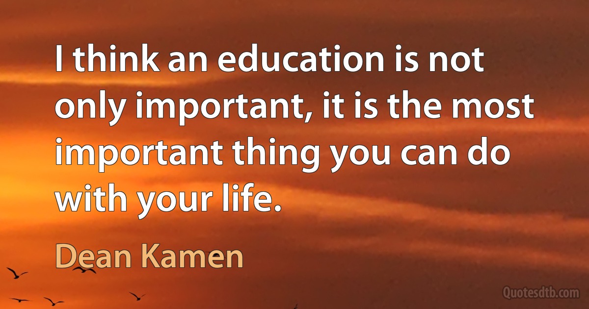 I think an education is not only important, it is the most important thing you can do with your life. (Dean Kamen)