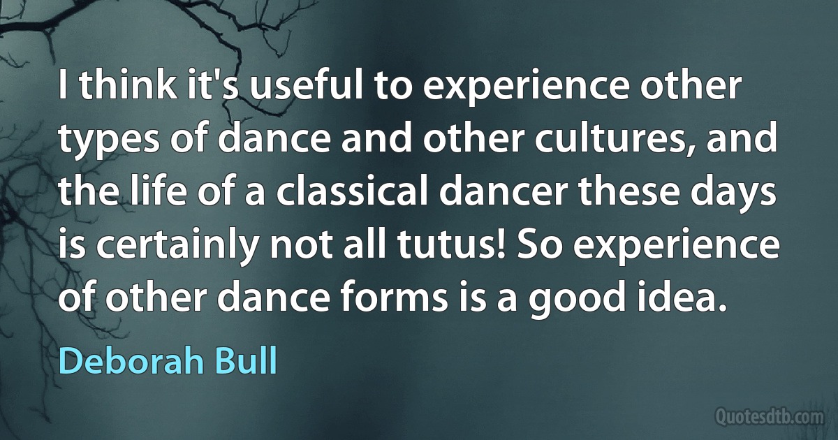 I think it's useful to experience other types of dance and other cultures, and the life of a classical dancer these days is certainly not all tutus! So experience of other dance forms is a good idea. (Deborah Bull)