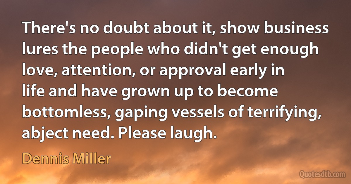 There's no doubt about it, show business lures the people who didn't get enough love, attention, or approval early in life and have grown up to become bottomless, gaping vessels of terrifying, abject need. Please laugh. (Dennis Miller)