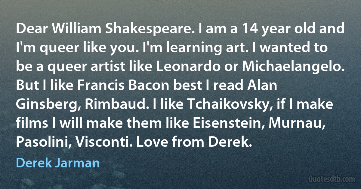 Dear William Shakespeare. I am a 14 year old and I'm queer like you. I'm learning art. I wanted to be a queer artist like Leonardo or Michaelangelo. But I like Francis Bacon best I read Alan Ginsberg, Rimbaud. I like Tchaikovsky, if I make films I will make them like Eisenstein, Murnau, Pasolini, Visconti. Love from Derek. (Derek Jarman)