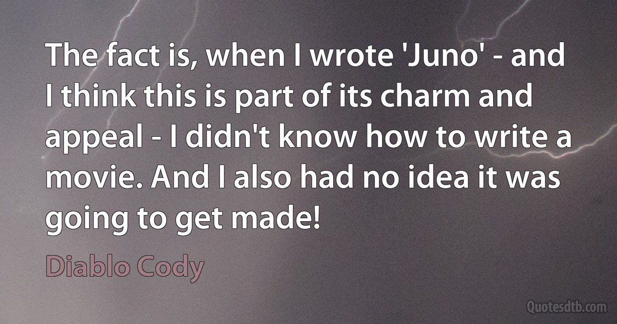 The fact is, when I wrote 'Juno' - and I think this is part of its charm and appeal - I didn't know how to write a movie. And I also had no idea it was going to get made! (Diablo Cody)