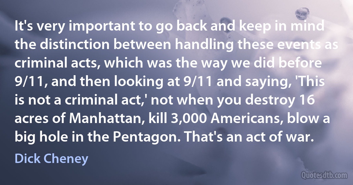 It's very important to go back and keep in mind the distinction between handling these events as criminal acts, which was the way we did before 9/11, and then looking at 9/11 and saying, 'This is not a criminal act,' not when you destroy 16 acres of Manhattan, kill 3,000 Americans, blow a big hole in the Pentagon. That's an act of war. (Dick Cheney)