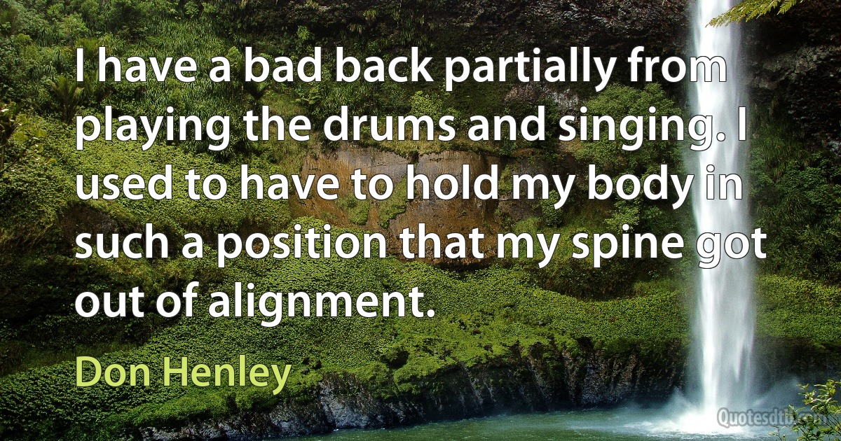 I have a bad back partially from playing the drums and singing. I used to have to hold my body in such a position that my spine got out of alignment. (Don Henley)