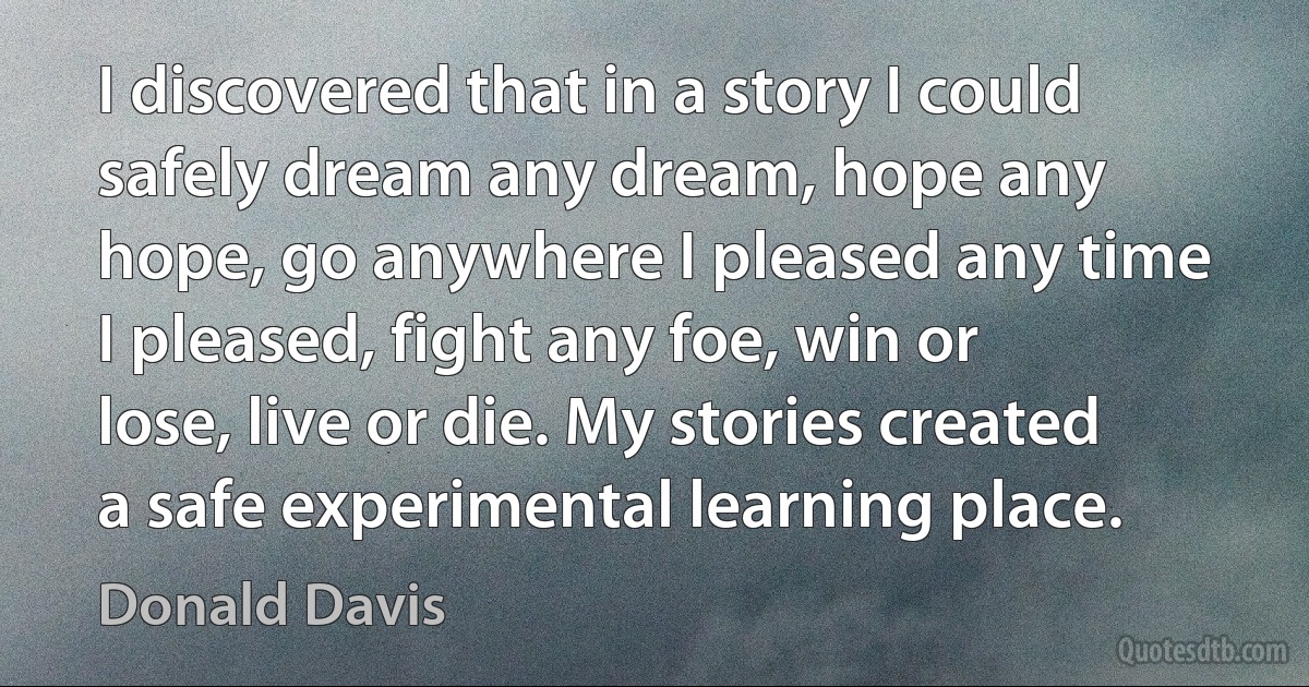 I discovered that in a story I could safely dream any dream, hope any hope, go anywhere I pleased any time I pleased, fight any foe, win or lose, live or die. My stories created a safe experimental learning place. (Donald Davis)