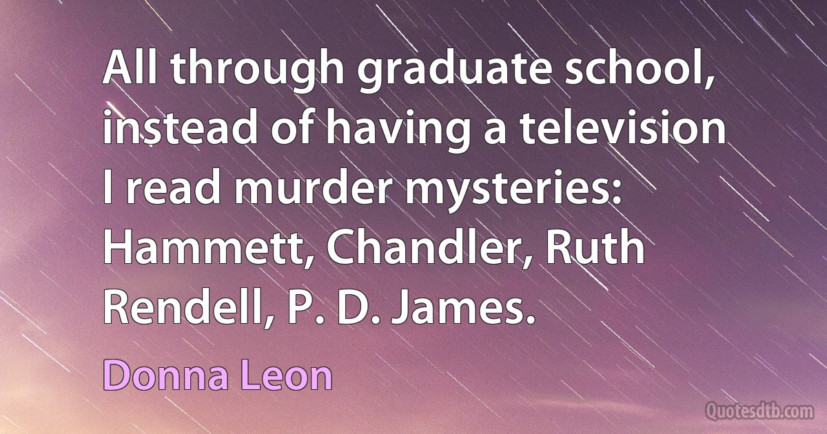 All through graduate school, instead of having a television I read murder mysteries: Hammett, Chandler, Ruth Rendell, P. D. James. (Donna Leon)