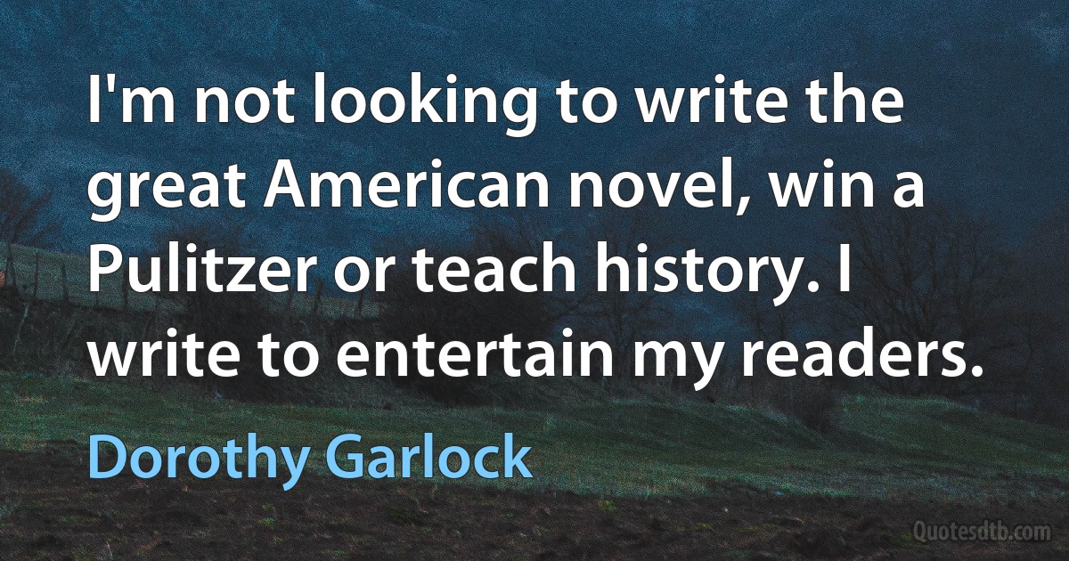 I'm not looking to write the great American novel, win a Pulitzer or teach history. I write to entertain my readers. (Dorothy Garlock)