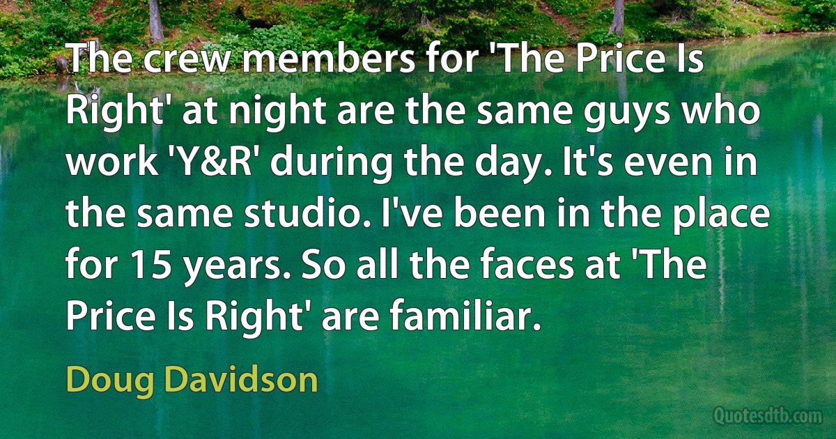 The crew members for 'The Price Is Right' at night are the same guys who work 'Y&R' during the day. It's even in the same studio. I've been in the place for 15 years. So all the faces at 'The Price Is Right' are familiar. (Doug Davidson)