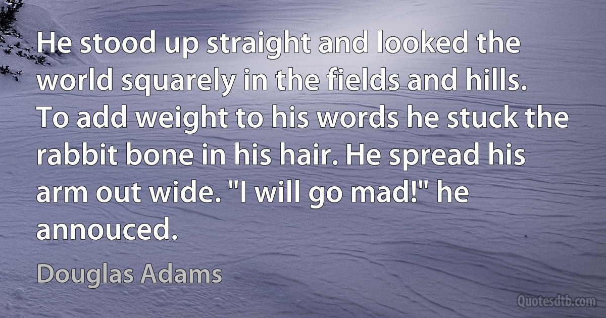 He stood up straight and looked the world squarely in the fields and hills. To add weight to his words he stuck the rabbit bone in his hair. He spread his arm out wide. "I will go mad!" he annouced. (Douglas Adams)