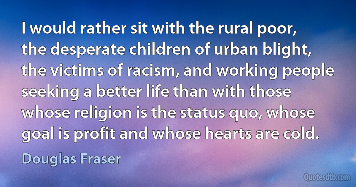 I would rather sit with the rural poor, the desperate children of urban blight, the victims of racism, and working people seeking a better life than with those whose religion is the status quo, whose goal is profit and whose hearts are cold. (Douglas Fraser)