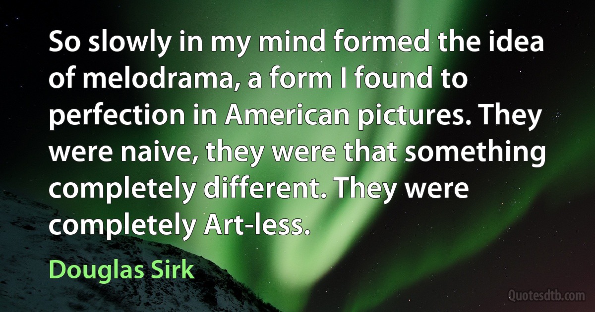 So slowly in my mind formed the idea of melodrama, a form I found to perfection in American pictures. They were naive, they were that something completely different. They were completely Art-less. (Douglas Sirk)