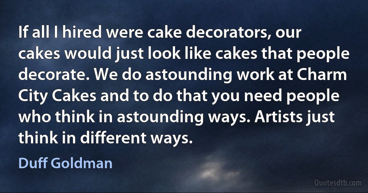 If all I hired were cake decorators, our cakes would just look like cakes that people decorate. We do astounding work at Charm City Cakes and to do that you need people who think in astounding ways. Artists just think in different ways. (Duff Goldman)