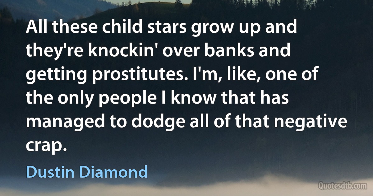 All these child stars grow up and they're knockin' over banks and getting prostitutes. I'm, like, one of the only people I know that has managed to dodge all of that negative crap. (Dustin Diamond)