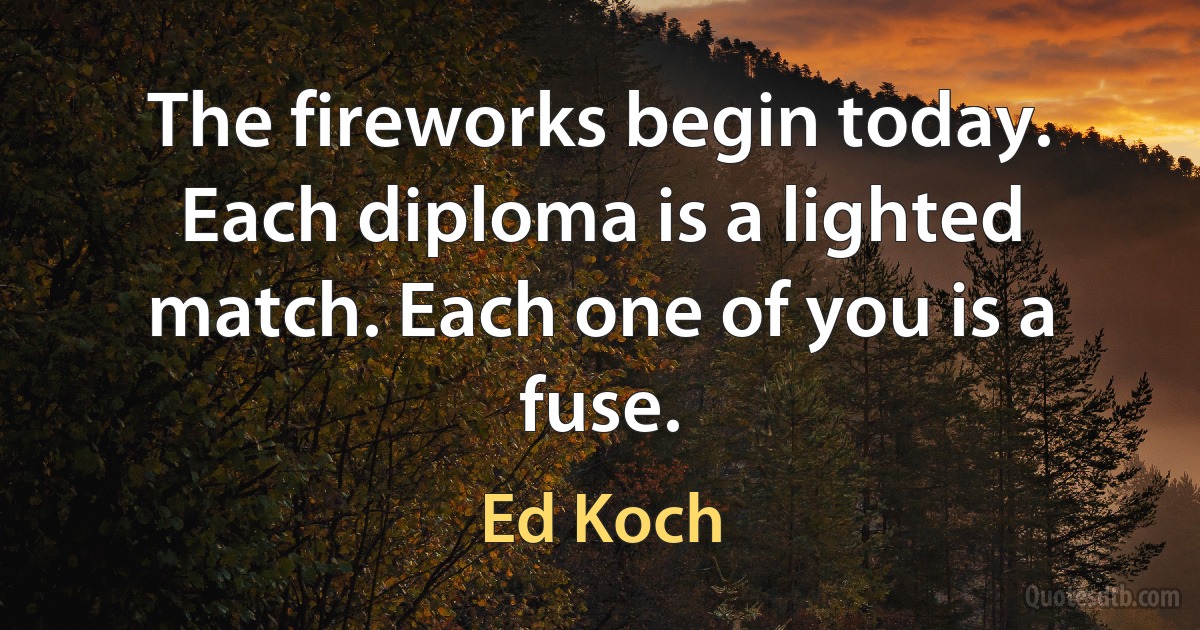 The fireworks begin today. Each diploma is a lighted match. Each one of you is a fuse. (Ed Koch)