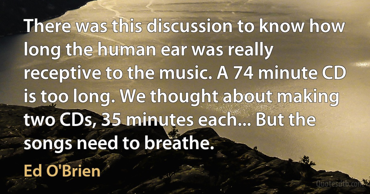 There was this discussion to know how long the human ear was really receptive to the music. A 74 minute CD is too long. We thought about making two CDs, 35 minutes each... But the songs need to breathe. (Ed O'Brien)