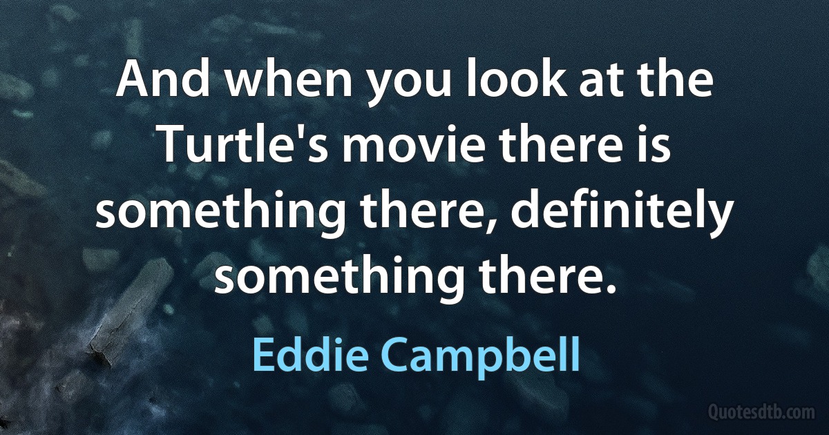 And when you look at the Turtle's movie there is something there, definitely something there. (Eddie Campbell)