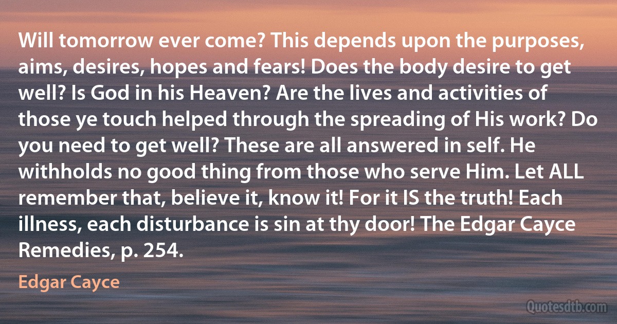 Will tomorrow ever come? This depends upon the purposes, aims, desires, hopes and fears! Does the body desire to get well? Is God in his Heaven? Are the lives and activities of those ye touch helped through the spreading of His work? Do you need to get well? These are all answered in self. He withholds no good thing from those who serve Him. Let ALL remember that, believe it, know it! For it IS the truth! Each illness, each disturbance is sin at thy door! The Edgar Cayce Remedies, p. 254. (Edgar Cayce)