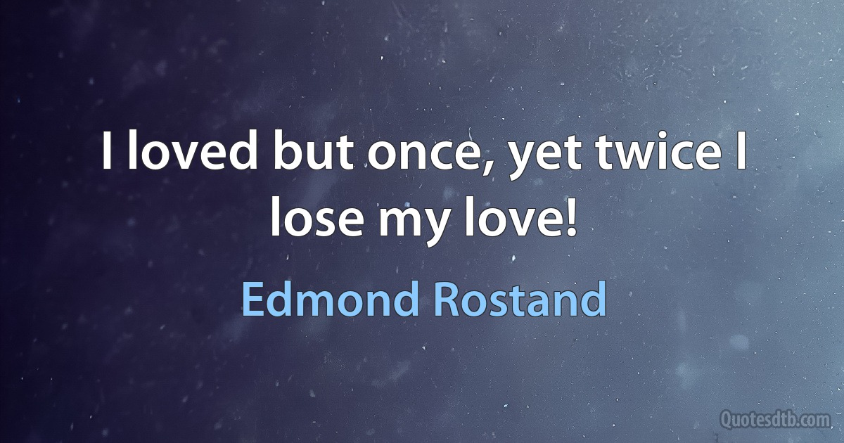 I loved but once, yet twice I lose my love! (Edmond Rostand)