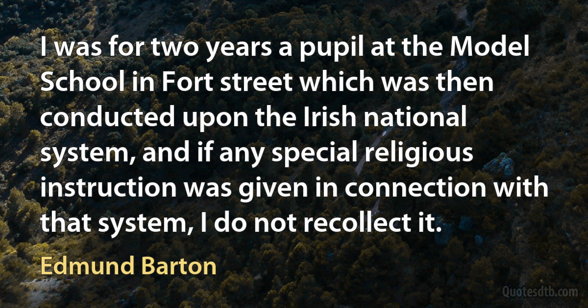 I was for two years a pupil at the Model School in Fort street which was then conducted upon the Irish national system, and if any special religious instruction was given in connection with that system, I do not recollect it. (Edmund Barton)