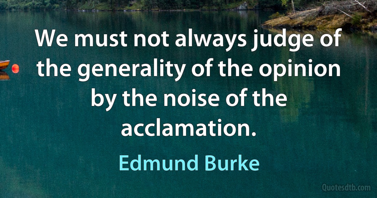 We must not always judge of the generality of the opinion by the noise of the acclamation. (Edmund Burke)