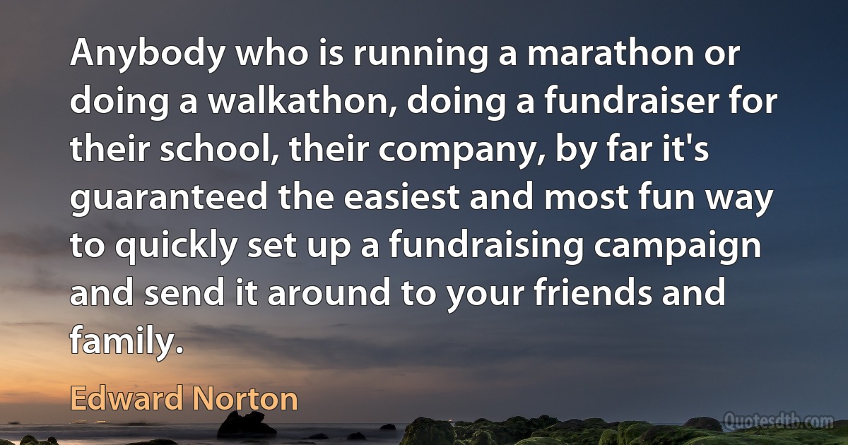 Anybody who is running a marathon or doing a walkathon, doing a fundraiser for their school, their company, by far it's guaranteed the easiest and most fun way to quickly set up a fundraising campaign and send it around to your friends and family. (Edward Norton)