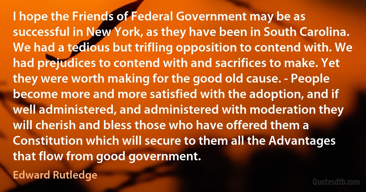 I hope the Friends of Federal Government may be as successful in New York, as they have been in South Carolina. We had a tedious but trifling opposition to contend with. We had prejudices to contend with and sacrifices to make. Yet they were worth making for the good old cause. - People become more and more satisfied with the adoption, and if well administered, and administered with moderation they will cherish and bless those who have offered them a Constitution which will secure to them all the Advantages that flow from good government. (Edward Rutledge)