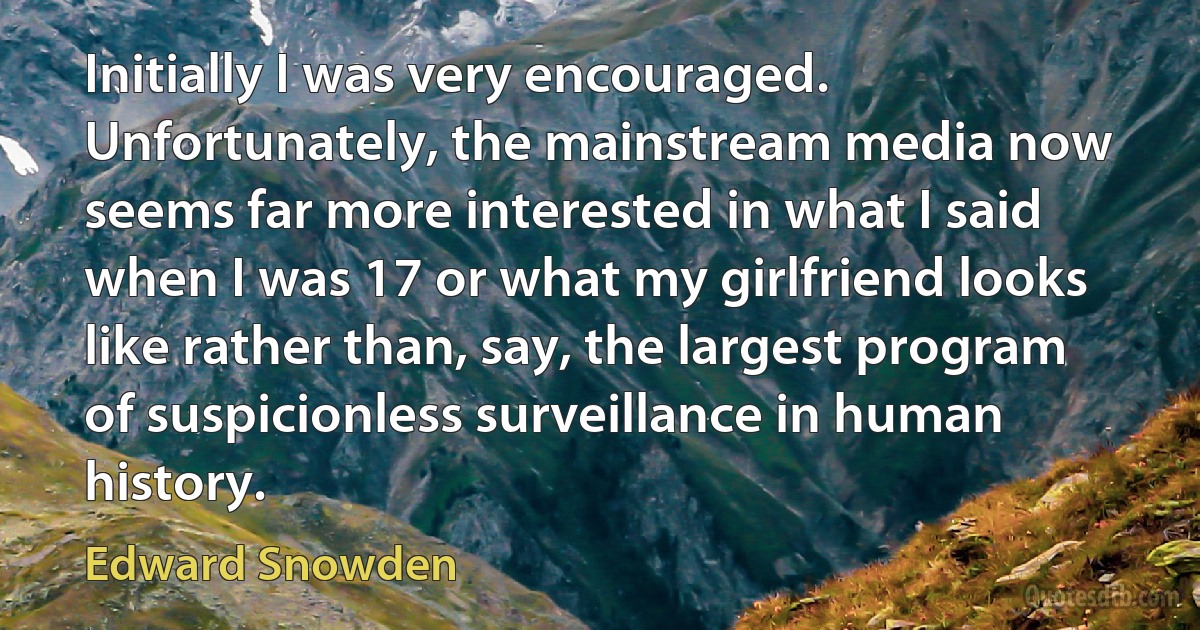 Initially I was very encouraged. Unfortunately, the mainstream media now seems far more interested in what I said when I was 17 or what my girlfriend looks like rather than, say, the largest program of suspicionless surveillance in human history. (Edward Snowden)