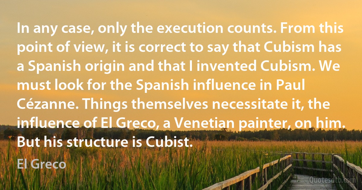 In any case, only the execution counts. From this point of view, it is correct to say that Cubism has a Spanish origin and that I invented Cubism. We must look for the Spanish influence in Paul Cézanne. Things themselves necessitate it, the influence of El Greco, a Venetian painter, on him. But his structure is Cubist. (El Greco)