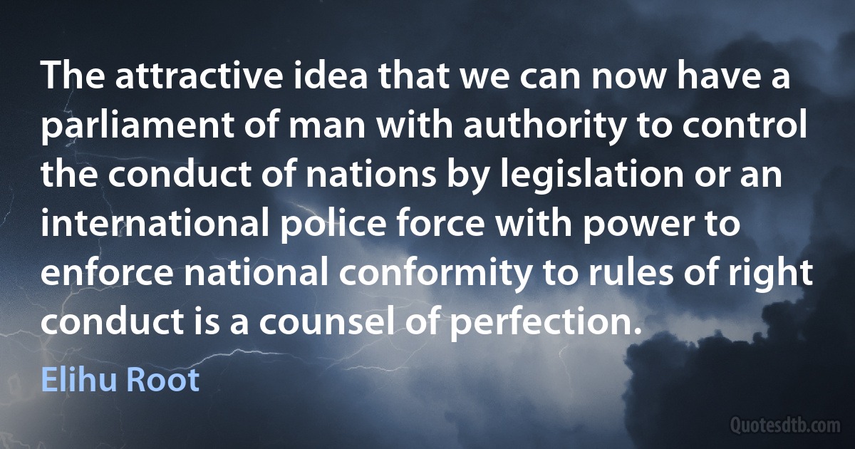 The attractive idea that we can now have a parliament of man with authority to control the conduct of nations by legislation or an international police force with power to enforce national conformity to rules of right conduct is a counsel of perfection. (Elihu Root)