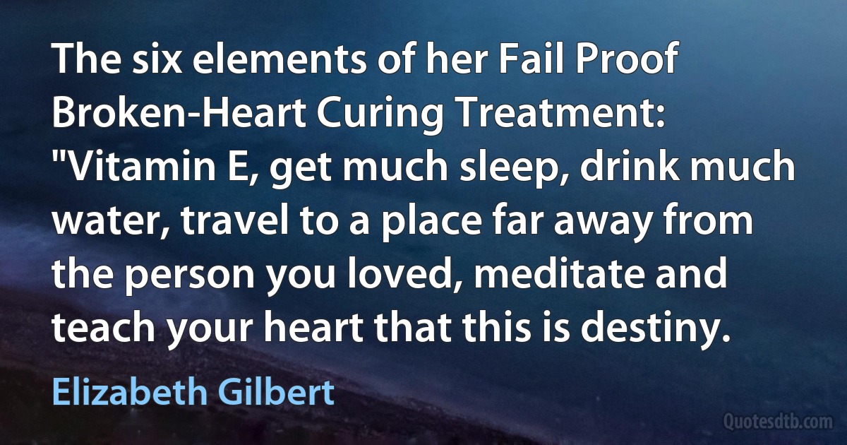 The six elements of her Fail Proof Broken-Heart Curing Treatment: "Vitamin E, get much sleep, drink much water, travel to a place far away from the person you loved, meditate and teach your heart that this is destiny. (Elizabeth Gilbert)