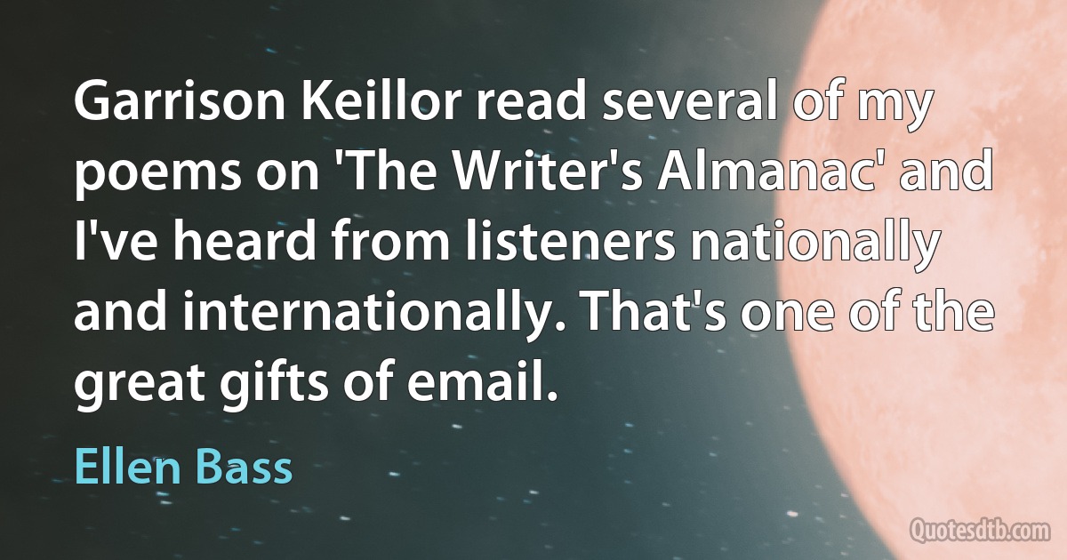 Garrison Keillor read several of my poems on 'The Writer's Almanac' and I've heard from listeners nationally and internationally. That's one of the great gifts of email. (Ellen Bass)