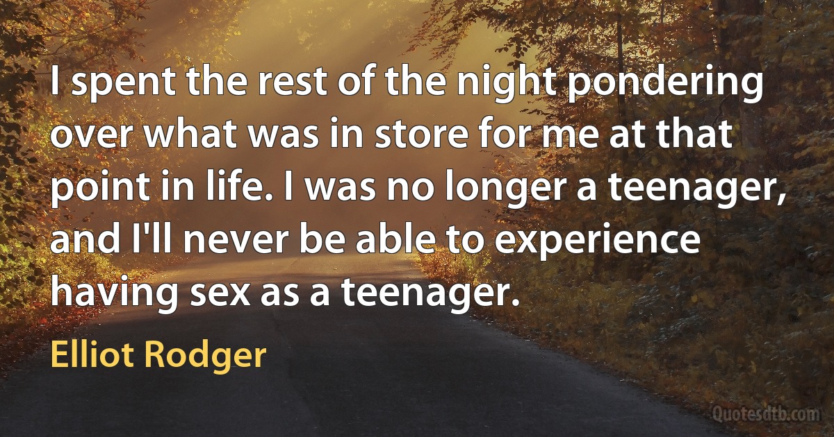 I spent the rest of the night pondering over what was in store for me at that point in life. I was no longer a teenager, and I'll never be able to experience having sex as a teenager. (Elliot Rodger)