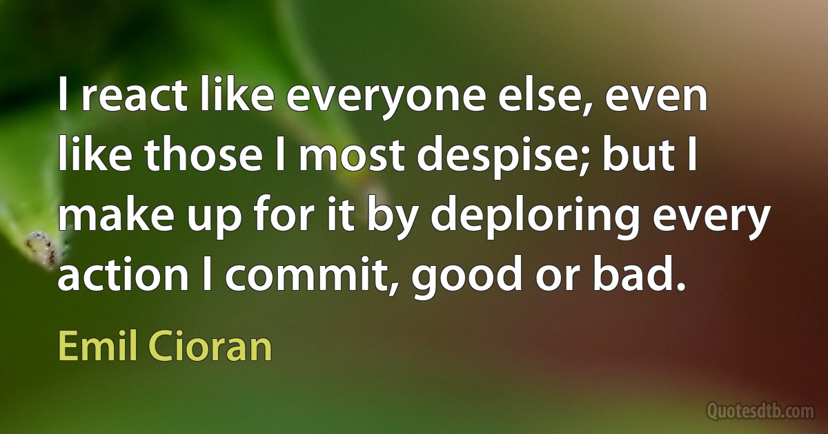 I react like everyone else, even like those I most despise; but I make up for it by deploring every action I commit, good or bad. (Emil Cioran)