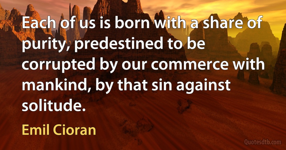 Each of us is born with a share of purity, predestined to be corrupted by our commerce with mankind, by that sin against solitude. (Emil Cioran)