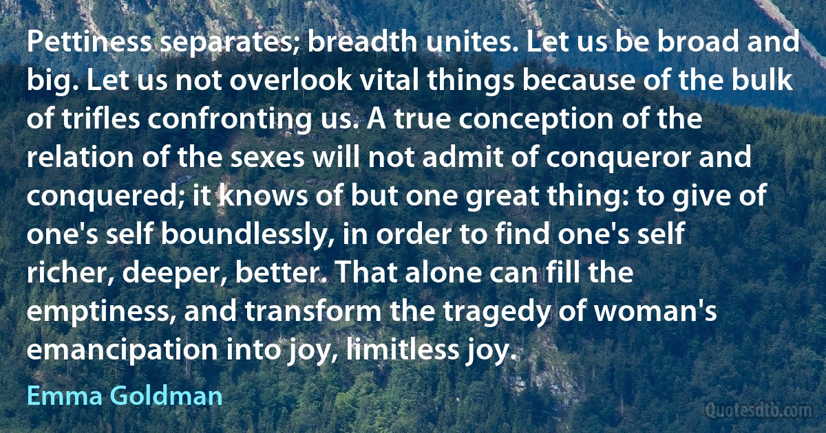 Pettiness separates; breadth unites. Let us be broad and big. Let us not overlook vital things because of the bulk of trifles confronting us. A true conception of the relation of the sexes will not admit of conqueror and conquered; it knows of but one great thing: to give of one's self boundlessly, in order to find one's self richer, deeper, better. That alone can fill the emptiness, and transform the tragedy of woman's emancipation into joy, limitless joy. (Emma Goldman)