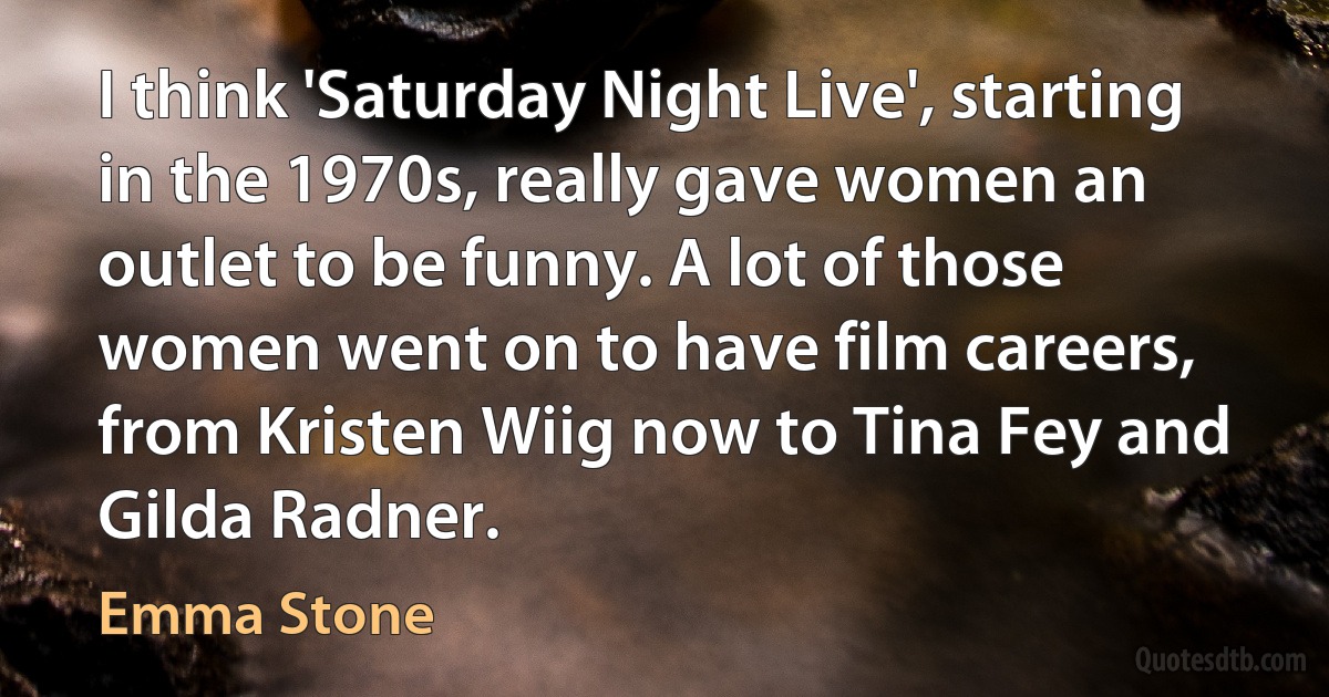 I think 'Saturday Night Live', starting in the 1970s, really gave women an outlet to be funny. A lot of those women went on to have film careers, from Kristen Wiig now to Tina Fey and Gilda Radner. (Emma Stone)