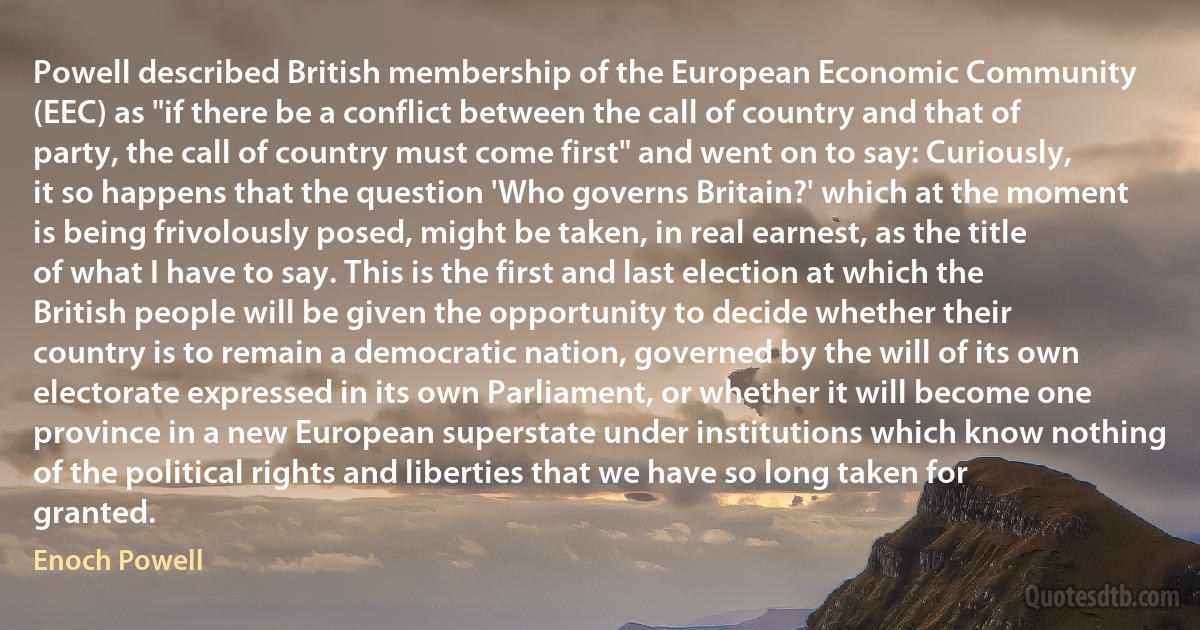 Powell described British membership of the European Economic Community (EEC) as "if there be a conflict between the call of country and that of party, the call of country must come first" and went on to say: Curiously, it so happens that the question 'Who governs Britain?' which at the moment is being frivolously posed, might be taken, in real earnest, as the title of what I have to say. This is the first and last election at which the British people will be given the opportunity to decide whether their country is to remain a democratic nation, governed by the will of its own electorate expressed in its own Parliament, or whether it will become one province in a new European superstate under institutions which know nothing of the political rights and liberties that we have so long taken for granted. (Enoch Powell)