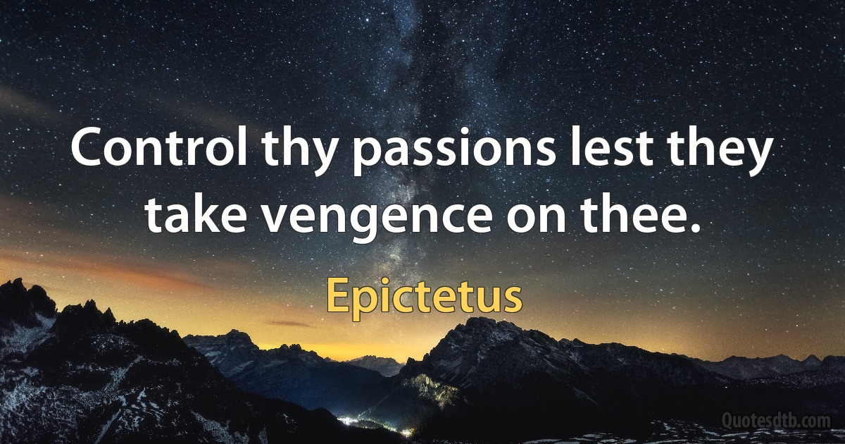 Control thy passions lest they take vengence on thee. (Epictetus)