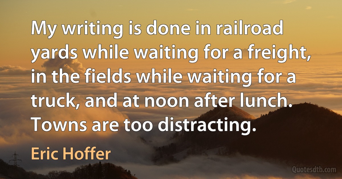 My writing is done in railroad yards while waiting for a freight, in the fields while waiting for a truck, and at noon after lunch. Towns are too distracting. (Eric Hoffer)