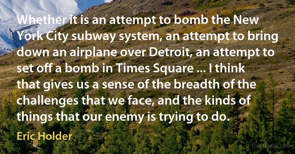 Whether it is an attempt to bomb the New York City subway system, an attempt to bring down an airplane over Detroit, an attempt to set off a bomb in Times Square ... I think that gives us a sense of the breadth of the challenges that we face, and the kinds of things that our enemy is trying to do. (Eric Holder)