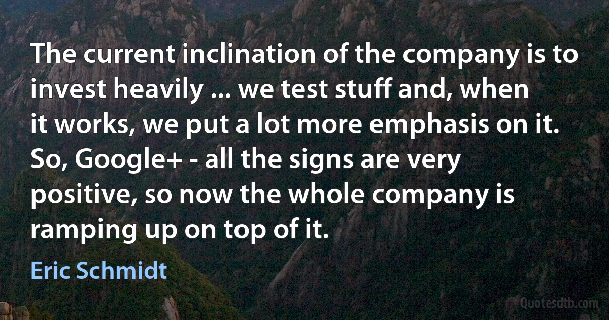 The current inclination of the company is to invest heavily ... we test stuff and, when it works, we put a lot more emphasis on it. So, Google+ - all the signs are very positive, so now the whole company is ramping up on top of it. (Eric Schmidt)