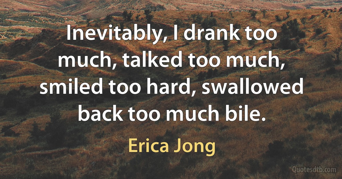 Inevitably, I drank too much, talked too much, smiled too hard, swallowed back too much bile. (Erica Jong)