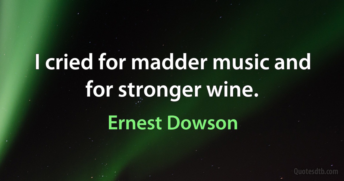 I cried for madder music and for stronger wine. (Ernest Dowson)