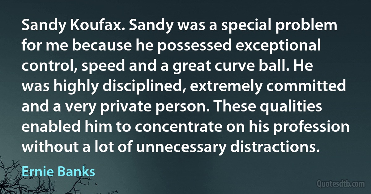 Sandy Koufax. Sandy was a special problem for me because he possessed exceptional control, speed and a great curve ball. He was highly disciplined, extremely committed and a very private person. These qualities enabled him to concentrate on his profession without a lot of unnecessary distractions. (Ernie Banks)