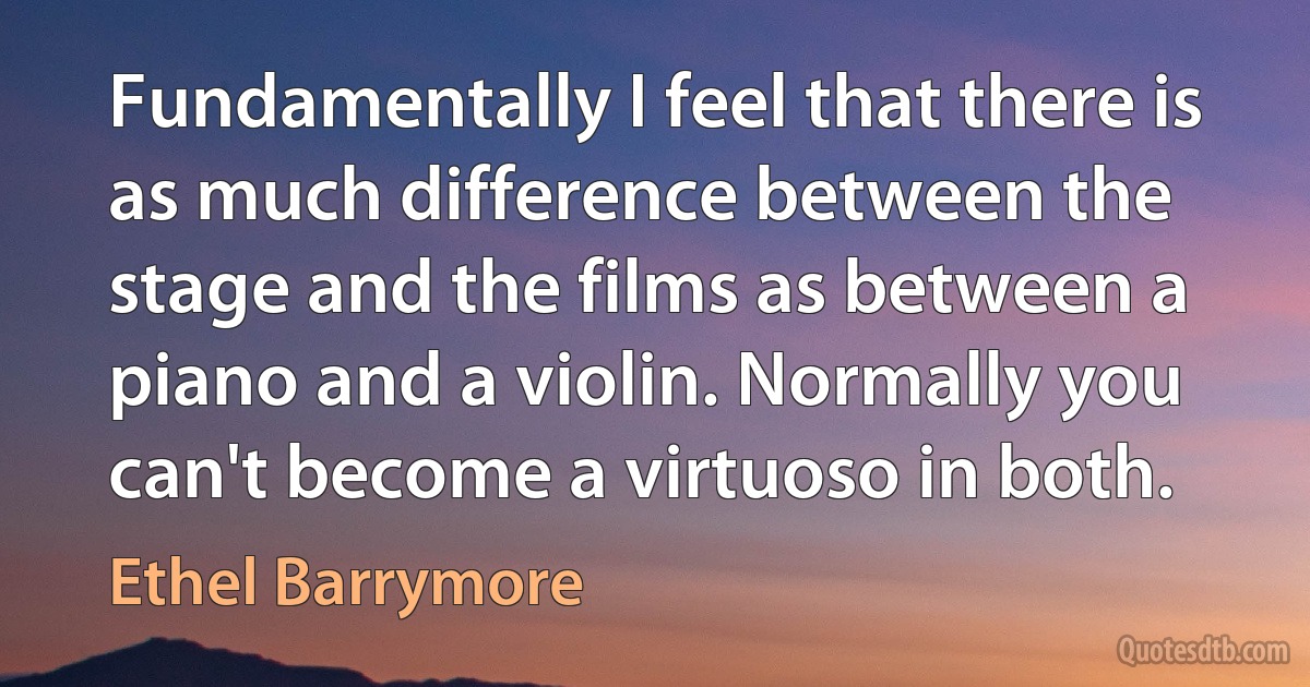 Fundamentally I feel that there is as much difference between the stage and the films as between a piano and a violin. Normally you can't become a virtuoso in both. (Ethel Barrymore)