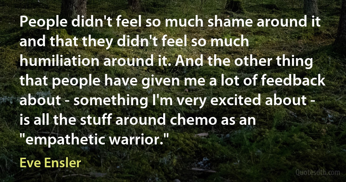 People didn't feel so much shame around it and that they didn't feel so much humiliation around it. And the other thing that people have given me a lot of feedback about - something I'm very excited about - is all the stuff around chemo as an "empathetic warrior." (Eve Ensler)