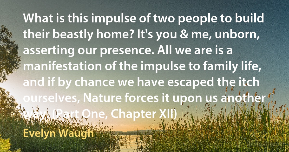 What is this impulse of two people to build their beastly home? It's you & me, unborn, asserting our presence. All we are is a manifestation of the impulse to family life, and if by chance we have escaped the itch ourselves, Nature forces it upon us another way. (Part One, Chapter XII) (Evelyn Waugh)