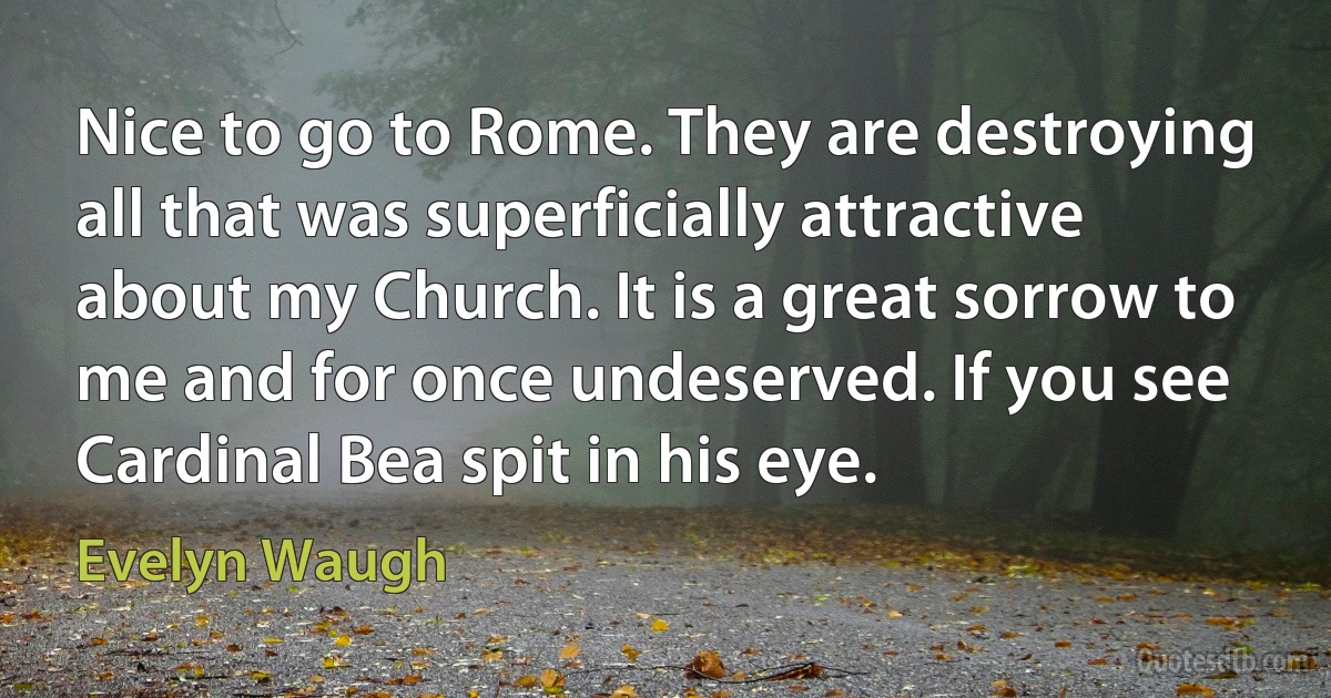 Nice to go to Rome. They are destroying all that was superficially attractive about my Church. It is a great sorrow to me and for once undeserved. If you see Cardinal Bea spit in his eye. (Evelyn Waugh)