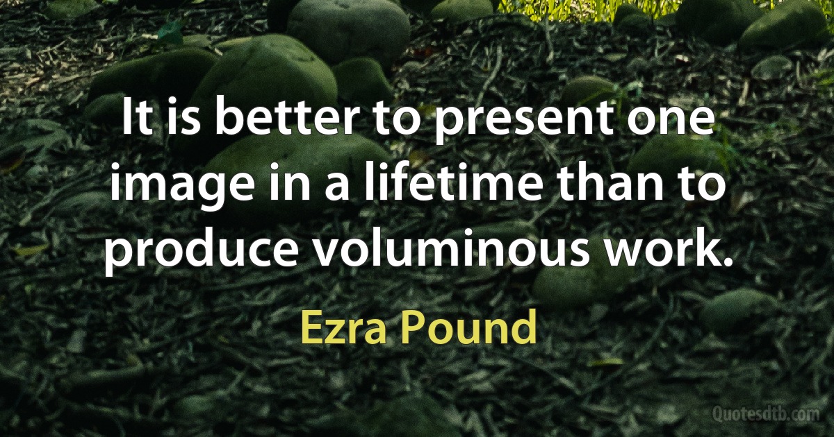 It is better to present one image in a lifetime than to produce voluminous work. (Ezra Pound)